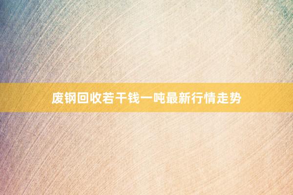 废钢回收若干钱一吨最新行情走势
