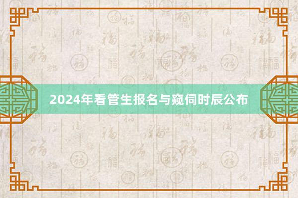 2024年看管生报名与窥伺时辰公布