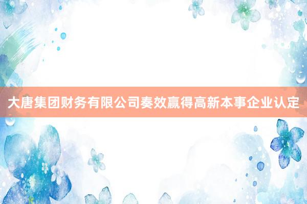 大唐集团财务有限公司奏效赢得高新本事企业认定