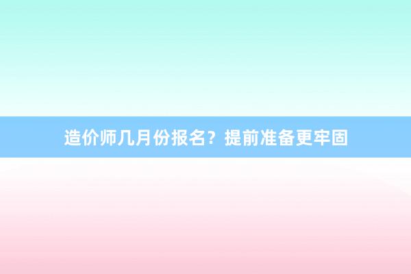 造价师几月份报名？提前准备更牢固